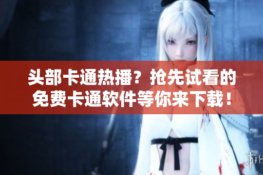 头部卡通热播？抢先试看的免费卡通软件等你来下载！