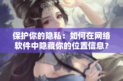 保护你的隐私：如何在网络软件中隐藏你的位置信息？