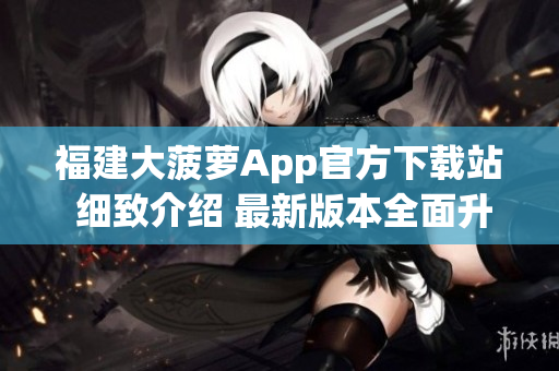 福建大菠萝App官方下载站 细致介绍 最新版本全面升级!