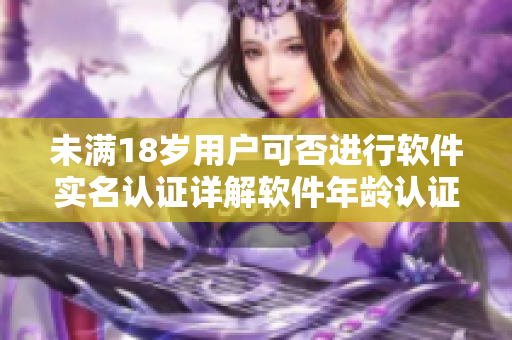 未满18岁用户可否进行软件实名认证详解软件年龄认证政策