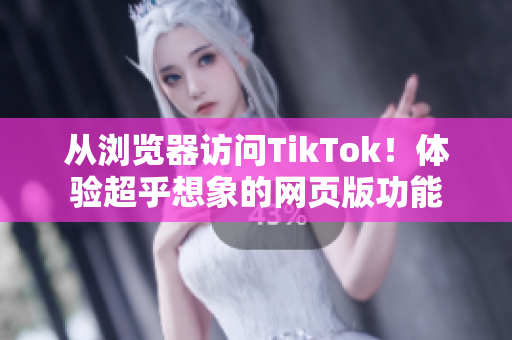 从浏览器访问TikTok！体验超乎想象的网页版功能