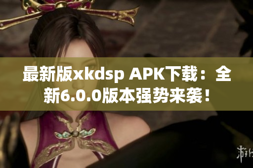最新版xkdsp APK下载：全新6.0.0版本强势来袭！