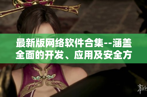 最新版网络软件合集--涵盖全面的开发、应用及安全方案