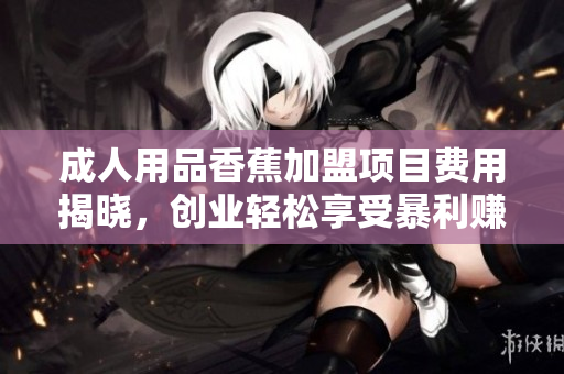 成人用品香蕉加盟项目费用揭晓，创业轻松享受暴利赚钱！