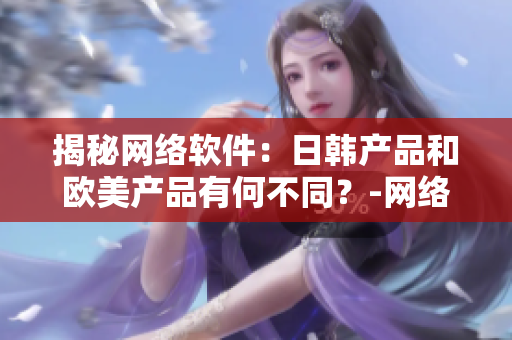 揭秘网络软件：日韩产品和欧美产品有何不同？-网络软件编辑探索