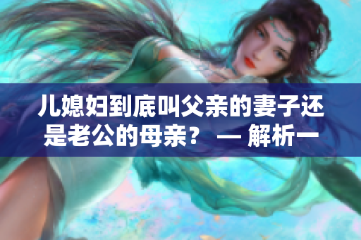 儿媳妇到底叫父亲的妻子还是老公的母亲？ — 解析一个老问题