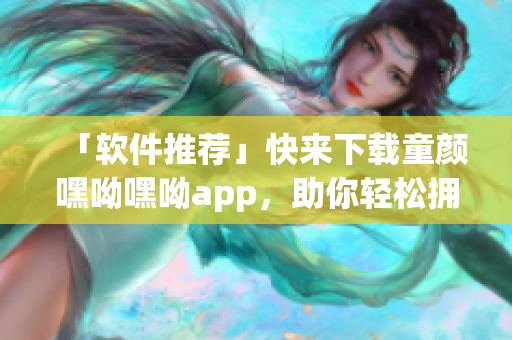 「软件推荐」快来下载童颜嘿呦嘿呦app，助你轻松拥有媚力！