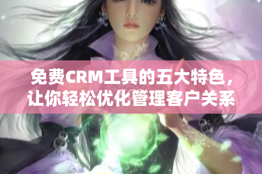 免费CRM工具的五大特色，让你轻松优化管理客户关系