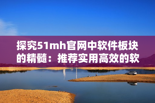 探究51mh官网中软件板块的精髓：推荐实用高效的软件资源