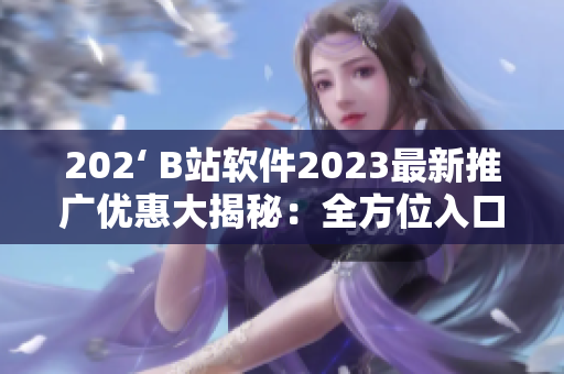 202‘ B站软件2023最新推广优惠大揭秘：全方位入口让你畅享无限精彩！