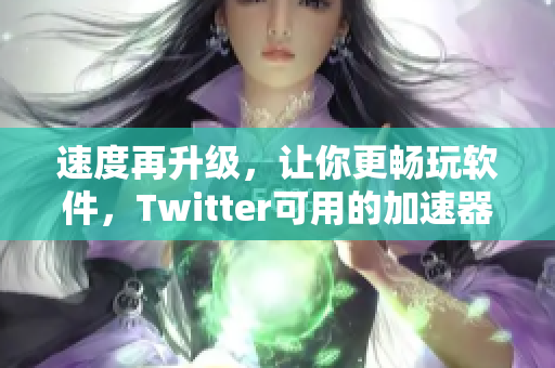 速度再升级，让你更畅玩软件，Twitter可用的加速器实测