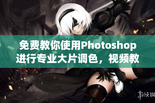 免费教你使用Photoshop进行专业大片调色，视频教程知识丰富