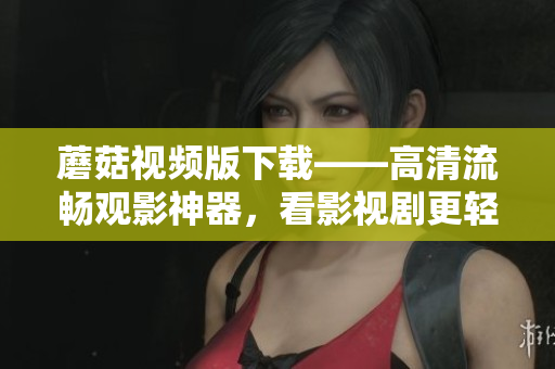 蘑菇视频版下载——高清流畅观影神器，看影视剧更轻松