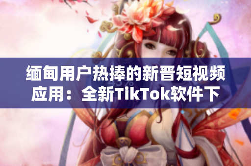 缅甸用户热捧的新晋短视频应用：全新TikTok软件下载指南