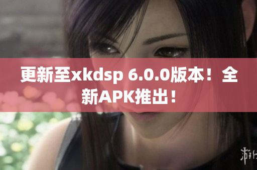 更新至xkdsp 6.0.0版本！全新APK推出！