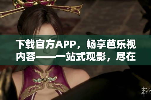 下载官方APP，畅享芭乐视内容——一站式观影，尽在芭乐视官网。