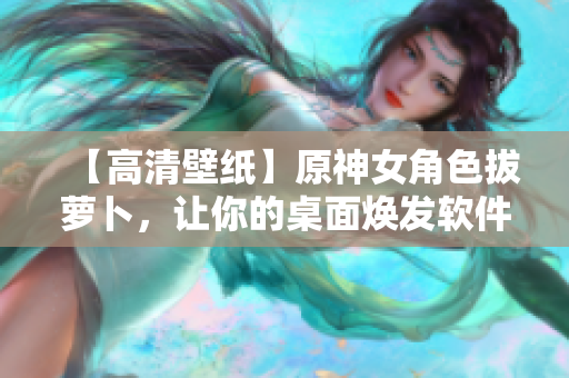 【高清壁纸】原神女角色拔萝卜，让你的桌面焕发软件界面的艳丽色彩！