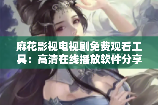 麻花影视电视剧免费观看工具：高清在线播放软件分享，全集无需下载