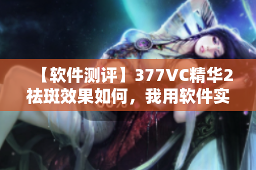 【软件测评】377VC精华2祛斑效果如何，我用软件实际测试！