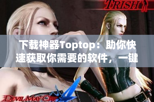 下载神器Toptop：助你快速获取你需要的软件，一键安装，零等待！