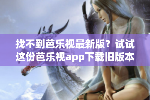 找不到芭乐视最新版？试试这份芭乐视app下载旧版本大全！