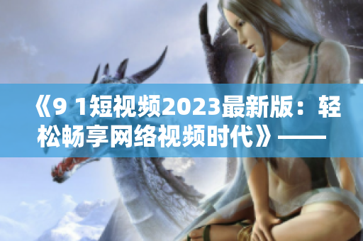 《9 1短视频2023最新版：轻松畅享网络视频时代》——网络软件编辑。