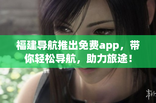福建导航推出免费app，带你轻松导航，助力旅途！