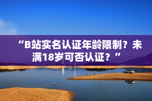 “B站实名认证年龄限制？未满18岁可否认证？”