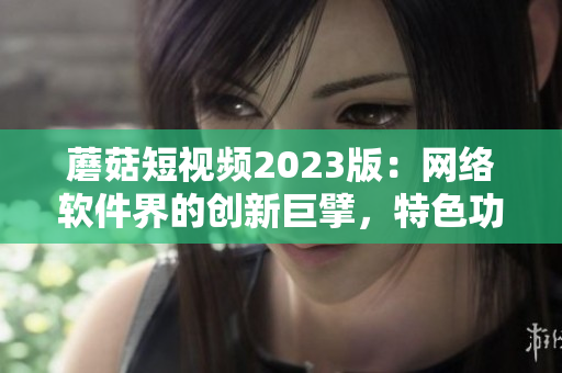 蘑菇短视频2023版：网络软件界的创新巨擘，特色功能揭秘