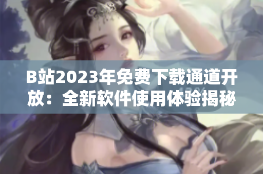 B站2023年免费下载通道开放：全新软件使用体验揭秘