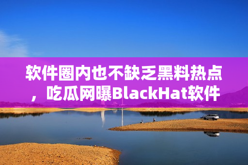 软件圈内也不缺乏黑料热点，吃瓜网曝BlackHat软件黑料不打烊