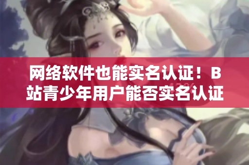 网络软件也能实名认证！B站青少年用户能否实名认证？