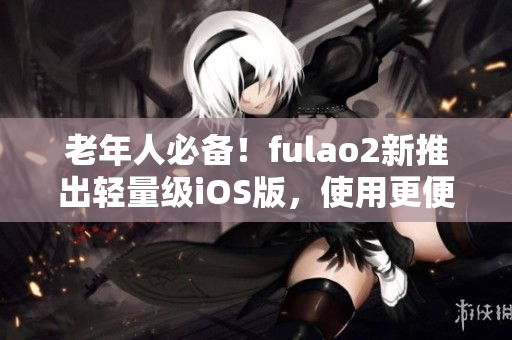 老年人必备！fulao2新推出轻量级iOS版，使用更便捷