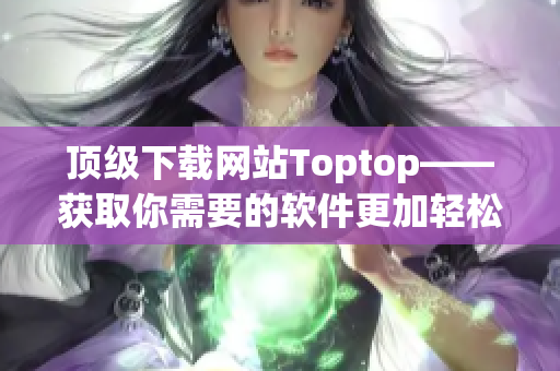 顶级下载网站Toptop——获取你需要的软件更加轻松快捷