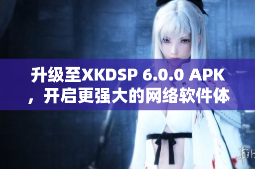 升级至XKDSP 6.0.0 APK，开启更强大的网络软件体验！