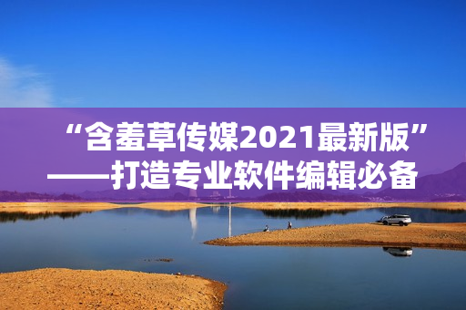 “含羞草传媒2021最新版”——打造专业软件编辑必备工具