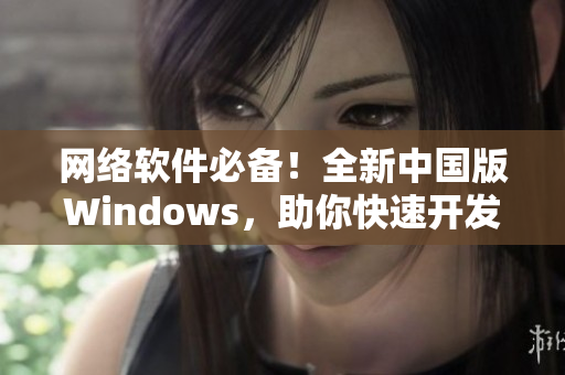 网络软件必备！全新中国版Windows，助你快速开发优质应用！