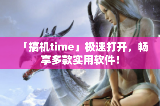 「搞机time」极速打开，畅享多款实用软件！