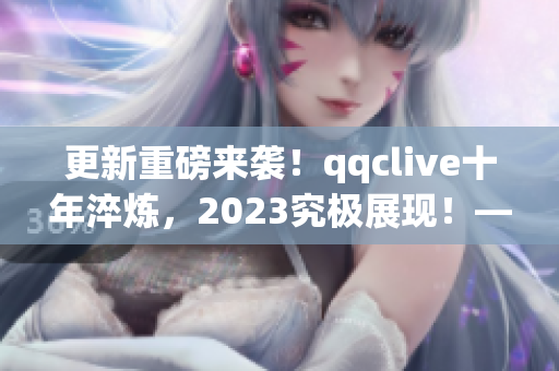 更新重磅来袭！qqclive十年淬炼，2023究极展现！——网络软件编辑的最新报道