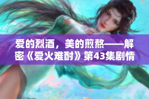 爱的烈酒，美的煎熬——解密《爱火难酎》第43集剧情