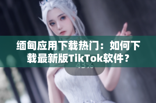 缅甸应用下载热门：如何下载最新版TikTok软件？