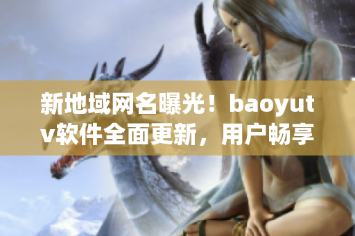 新地域网名曝光！baoyutv软件全面更新，用户畅享更高质量视频