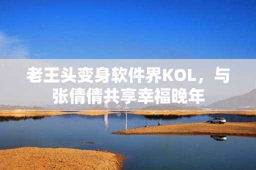 老王头变身软件界KOL，与张倩倩共享幸福晚年