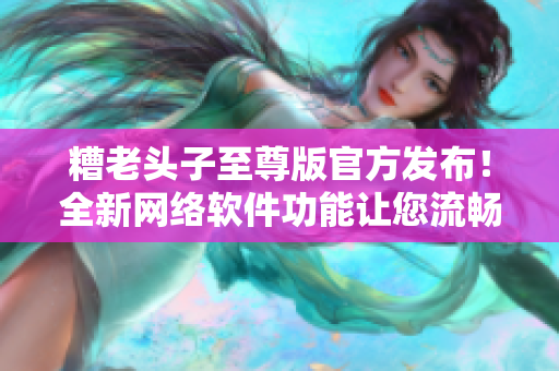 糟老头子至尊版官方发布！全新网络软件功能让您流畅连接世界！
