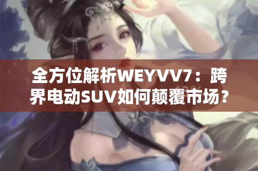 全方位解析WEYVV7：跨界电动SUV如何颠覆市场？