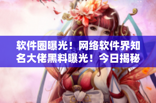 软件圈曝光！网络软件界知名大佬黑料曝光！今日揭秘！