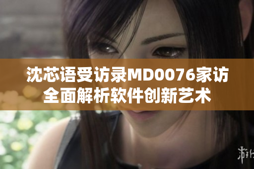 沈芯语受访录MD0076家访全面解析软件创新艺术