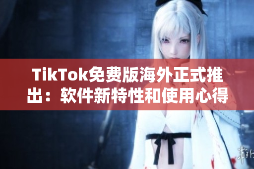 TikTok免费版海外正式推出：软件新特性和使用心得分享