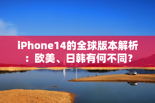 iPhone14的全球版本解析：欧美、日韩有何不同？