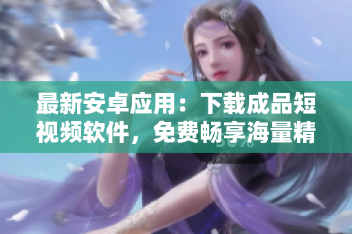 最新安卓应用：下载成品短视频软件，免费畅享海量精彩视频！